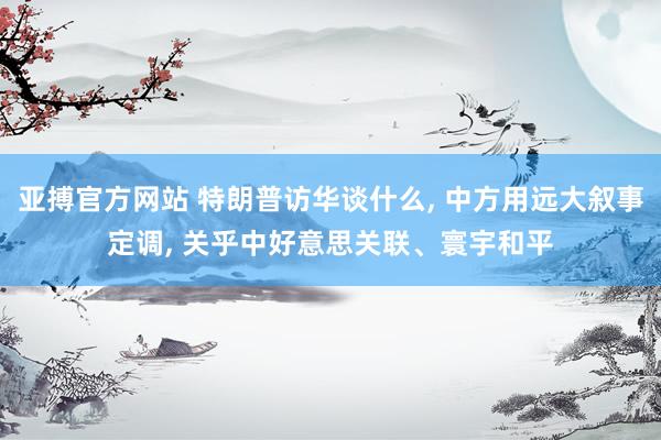 亚搏官方网站 特朗普访华谈什么， 中方用远大叙事定调， 关乎中好意思关联、寰宇和平