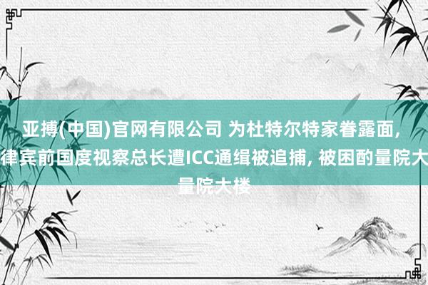 亚搏(中国)官网有限公司 为杜特尔特家眷露面， 菲律宾前国度视察总长遭ICC通缉被追捕， 被困酌量院大楼
