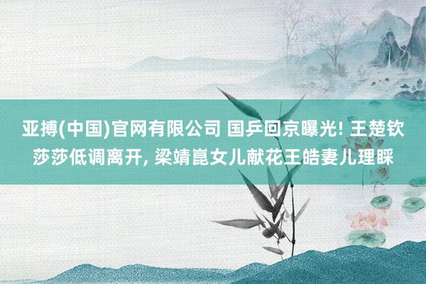 亚搏(中国)官网有限公司 国乒回京曝光! 王楚钦莎莎低调离开， 梁靖崑女儿献花王皓妻儿理睬