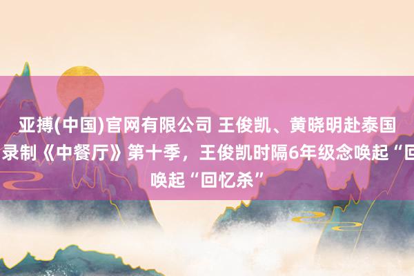 亚搏(中国)官网有限公司 王俊凯、黄晓明赴泰国，参与录制《中餐厅》第十季，王俊凯时隔6年级念唤起“回忆杀”