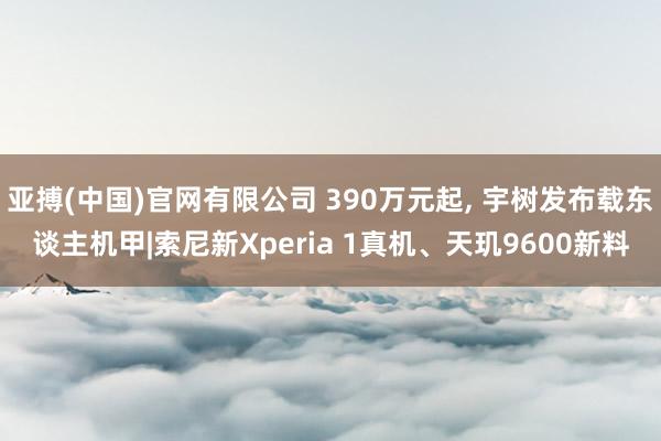 亚搏(中国)官网有限公司 390万元起， 宇树发布载东谈主机甲|索尼新Xperia 1真机、天玑9600新料
