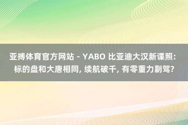 亚搏体育官方网站 - YABO 比亚迪大汉新谍照: 标的盘和大唐相同， 续航破千， 有零重力副驾?