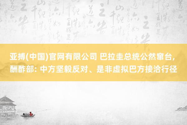亚搏(中国)官网有限公司 巴拉圭总统公然窜台， 酬酢部: 中方坚毅反对、是非虚拟巴方接洽行径