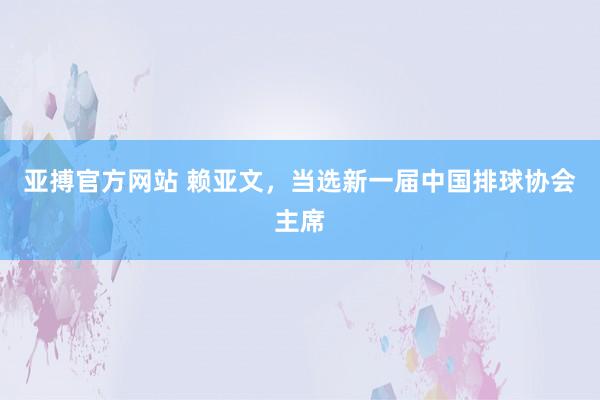 亚搏官方网站 赖亚文，当选新一届中国排球协会主席