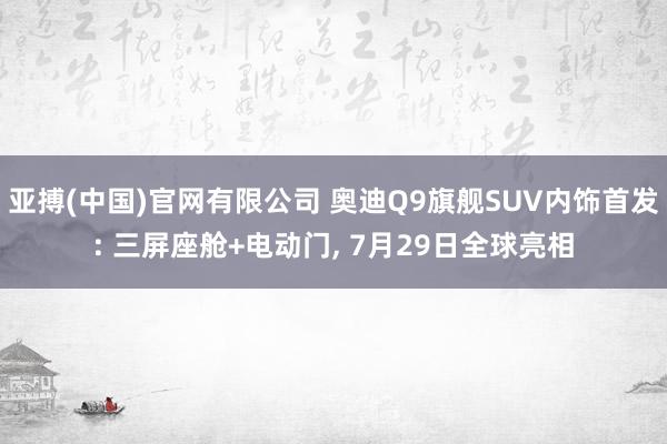 亚搏(中国)官网有限公司 奥迪Q9旗舰SUV内饰首发: 三屏座舱+电动门, 7月29日全球亮相
