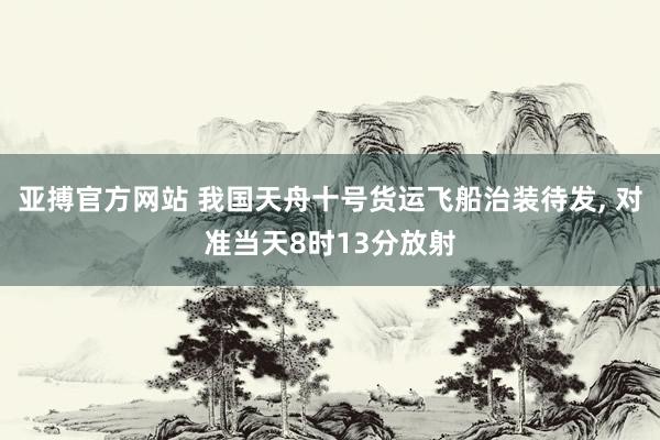 亚搏官方网站 我国天舟十号货运飞船治装待发， 对准当天8时13分放射