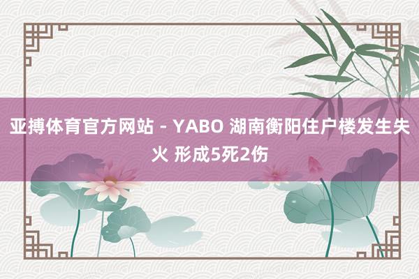 亚搏体育官方网站 - YABO 湖南衡阳住户楼发生失火 形成5死2伤