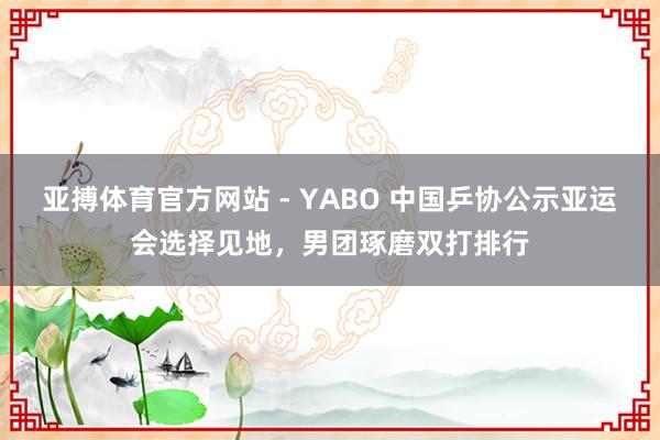 亚搏体育官方网站 - YABO 中国乒协公示亚运会选择见地，男团琢磨双打排行