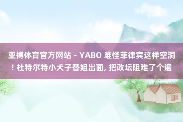 亚搏体育官方网站 - YABO 难怪菲律宾这样空洞! 杜特尔特小犬子替姐出面， 把政坛阻难了个遍