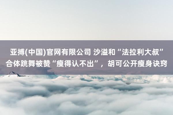 亚搏(中国)官网有限公司 沙溢和“法拉利大叔”合体跳舞被赞“瘦得认不出”，胡可公开瘦身诀窍