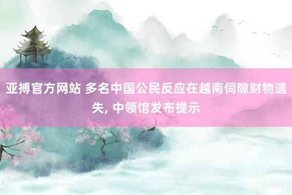 亚搏官方网站 多名中国公民反应在越南伺隙财物遗失， 中领馆发布提示