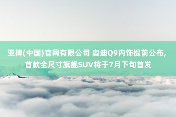 亚搏(中国)官网有限公司 奥迪Q9内饰提前公布， 首款全尺寸旗舰SUV将于7月下旬首发