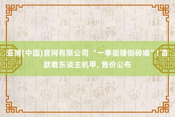 亚搏(中国)官网有限公司 “一拳能锤倒砖墙”! 首款载东谈主机甲， 售价公布