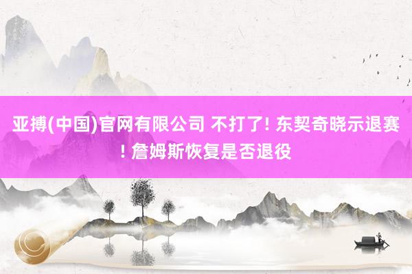 亚搏(中国)官网有限公司 不打了! 东契奇晓示退赛! 詹姆斯恢复是否退役
