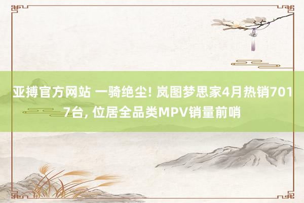 亚搏官方网站 一骑绝尘! 岚图梦思家4月热销7017台， 位居全品类MPV销量前哨