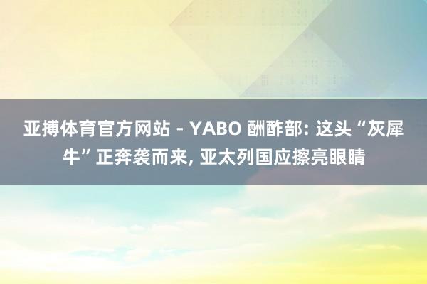 亚搏体育官方网站 - YABO 酬酢部: 这头“灰犀牛”正奔袭而来， 亚太列国应擦亮眼睛