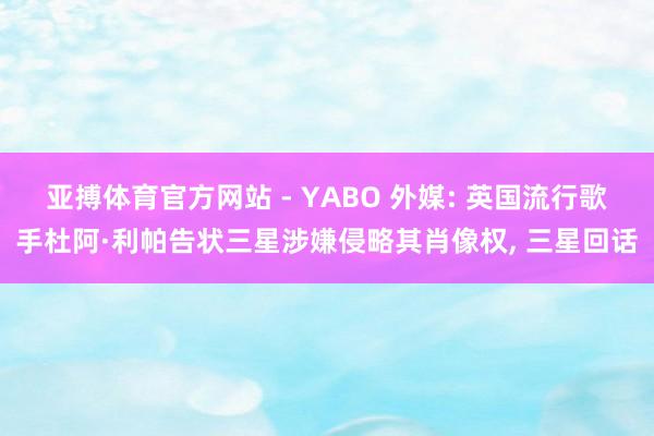 亚搏体育官方网站 - YABO 外媒: 英国流行歌手杜阿·利帕告状三星涉嫌侵略其肖像权， 三星回话