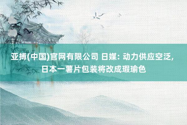 亚搏(中国)官网有限公司 日媒: 动力供应空泛， 日本一薯片包装将改成瑕瑜色