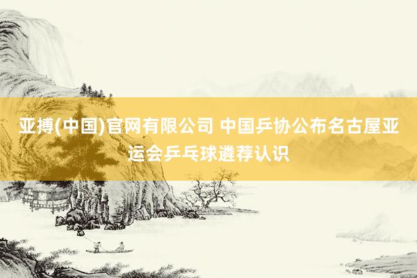 亚搏(中国)官网有限公司 中国乒协公布名古屋亚运会乒乓球遴荐认识