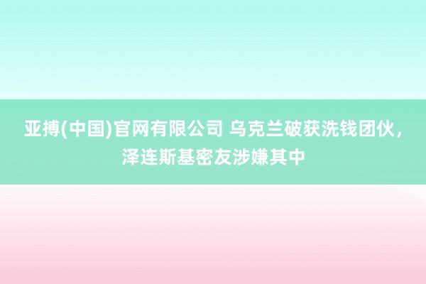 亚搏(中国)官网有限公司 乌克兰破获洗钱团伙，泽连斯基密友涉嫌其中