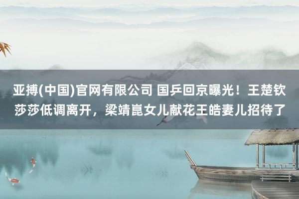 亚搏(中国)官网有限公司 国乒回京曝光！王楚钦莎莎低调离开，梁靖崑女儿献花王皓妻儿招待了