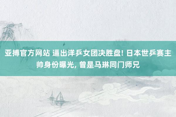 亚搏官方网站 逼出洋乒女团决胜盘! 日本世乒赛主帅身份曝光, 曾是马琳同门师兄