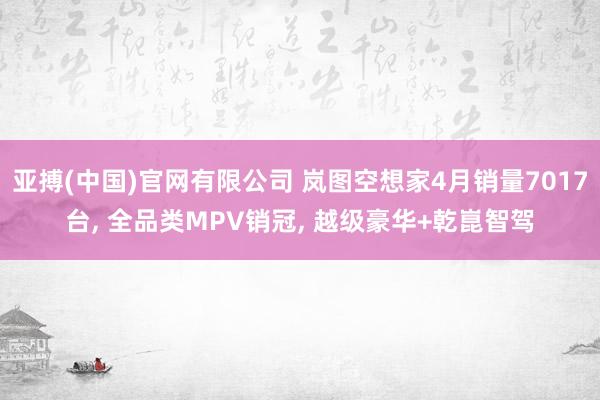 亚搏(中国)官网有限公司 岚图空想家4月销量7017台, 全品类MPV销冠, 越级豪华+乾崑智驾