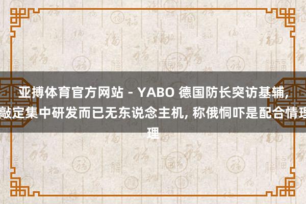 亚搏体育官方网站 - YABO 德国防长突访基辅， 敲定集中研发而已无东说念主机， 称俄恫吓是配合情理