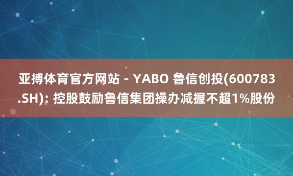 亚搏体育官方网站 - YABO 鲁信创投(600783.SH): 控股鼓励鲁信集团操办减握不超1%股份