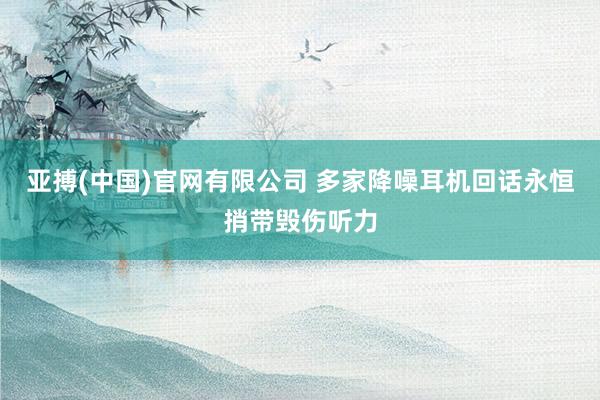 亚搏(中国)官网有限公司 多家降噪耳机回话永恒捎带毁伤听力