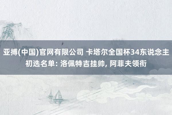 亚搏(中国)官网有限公司 卡塔尔全国杯34东说念主初选名单: 洛佩特吉挂帅， 阿菲夫领衔