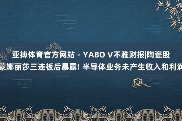 亚搏体育官方网站 - YABO V不雅财报|陶瓷股蒙娜丽莎三连板后暴露! 半导体业务未产生收入和利润