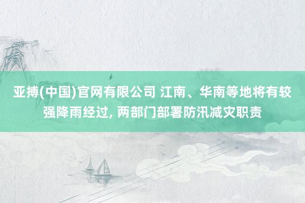 亚搏(中国)官网有限公司 江南、华南等地将有较强降雨经过， 两部门部署防汛减灾职责
