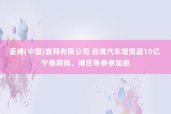亚搏(中国)官网有限公司 启境汽车增资超10亿 宁德期间、博世等参参加股