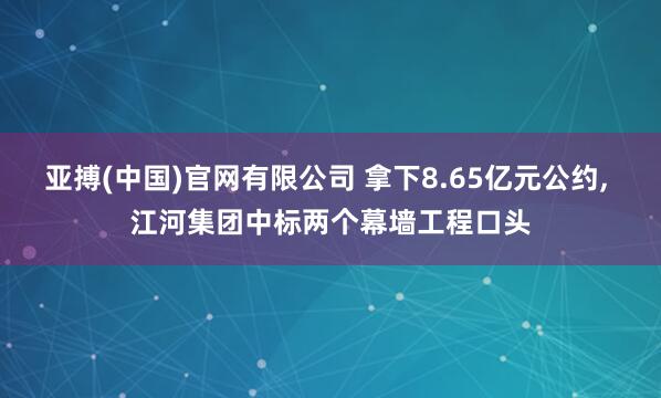 亚搏(中国)官网有限公司 拿下8.65亿元公约， 江河集团中标两个幕墙工程口头