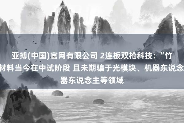 亚搏(中国)官网有限公司 2连板双枪科技: “竹基禾塑”材料当今在中试阶段 且未期骗于光模块、机器东说念主等领域