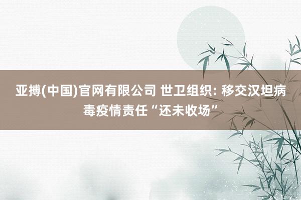 亚搏(中国)官网有限公司 世卫组织: 移交汉坦病毒疫情责任“还未收场”