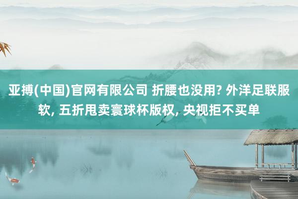 亚搏(中国)官网有限公司 折腰也没用? 外洋足联服软， 五折甩卖寰球杯版权， 央视拒不买单