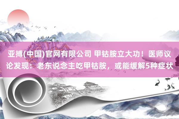亚搏(中国)官网有限公司 甲钴胺立大功！医师议论发现：老东说念主吃甲钴胺，或能缓解5种症状