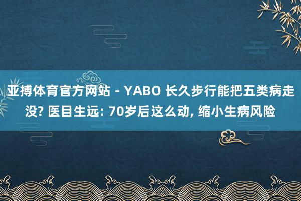 亚搏体育官方网站 - YABO 长久步行能把五类病走没? 医目生远: 70岁后这么动， 缩小生病风险