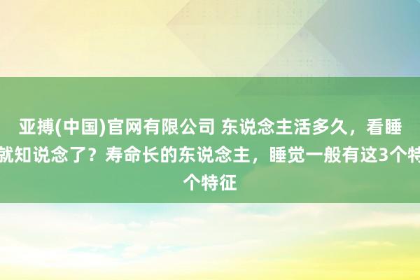 亚搏(中国)官网有限公司 东说念主活多久，看睡觉就知说念了？寿命长的东说念主，睡觉一般有这3个特征