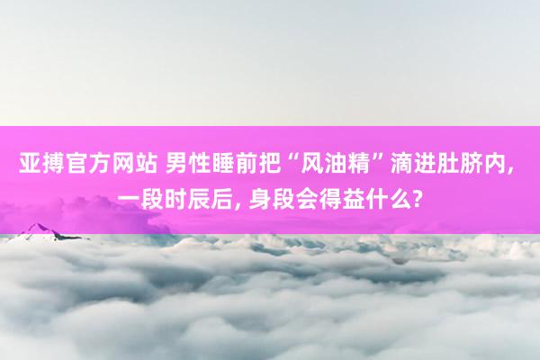 亚搏官方网站 男性睡前把“风油精”滴进肚脐内， 一段时辰后， 身段会得益什么?