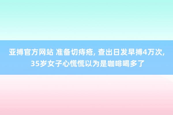亚搏官方网站 准备切痔疮， 查出日发早搏4万次， 35岁女子心慌慌以为是咖啡喝多了