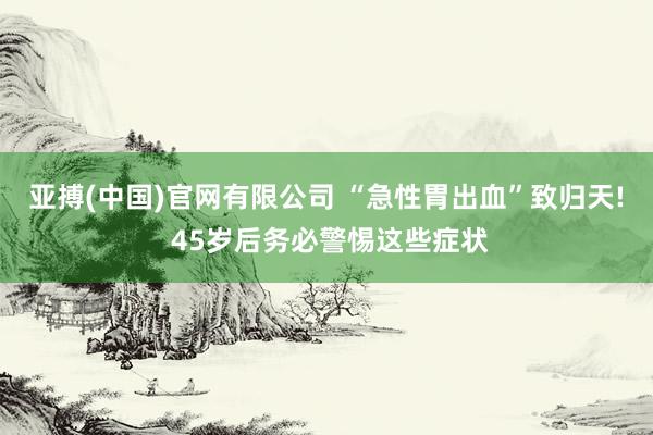 亚搏(中国)官网有限公司 “急性胃出血”致归天! 45岁后务必警惕这些症状