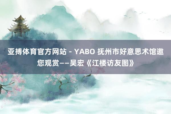 亚搏体育官方网站 - YABO 抚州市好意思术馆邀您观赏——吴宏《江楼访友图》