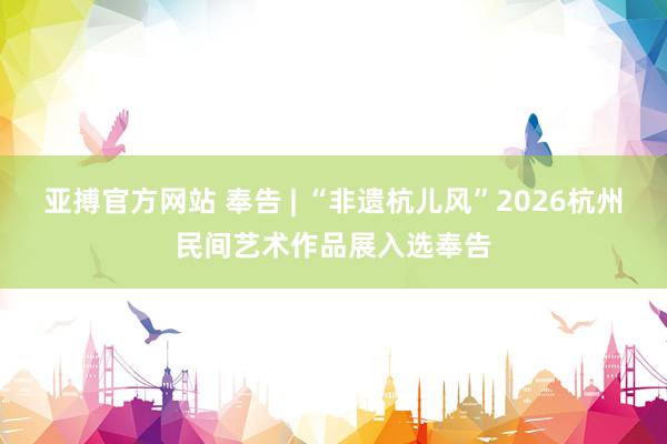 亚搏官方网站 奉告 | “非遗杭儿风”2026杭州民间艺术作品展入选奉告