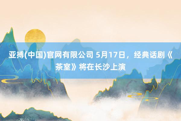 亚搏(中国)官网有限公司 5月17日，经典话剧《茶室》将在长沙上演