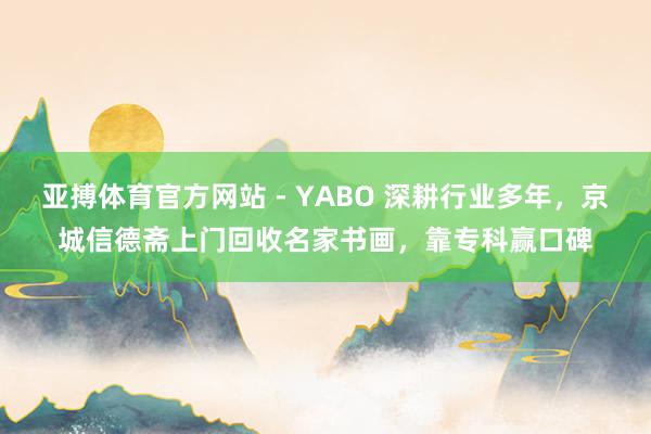 亚搏体育官方网站 - YABO 深耕行业多年，京城信德斋上门回收名家书画，靠专科赢口碑