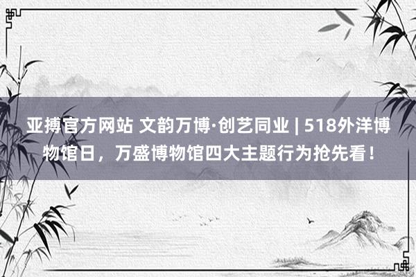 亚搏官方网站 文韵万博·创艺同业 | 518外洋博物馆日，万盛博物馆四大主题行为抢先看！