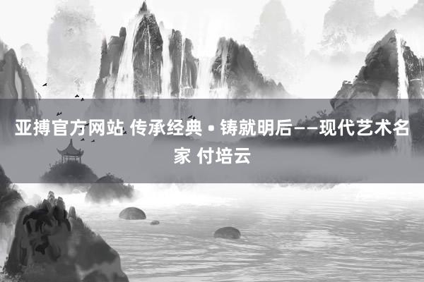 亚搏官方网站 传承经典 • 铸就明后——现代艺术名家 付培云